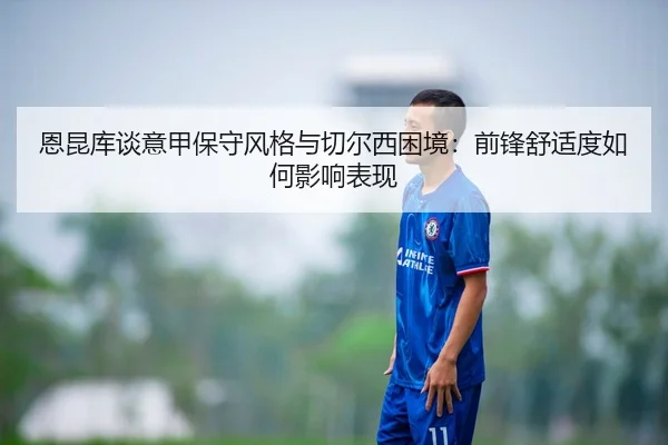 恩昆库谈意甲保守风格与切尔西困境：前锋舒适度如何影响表现