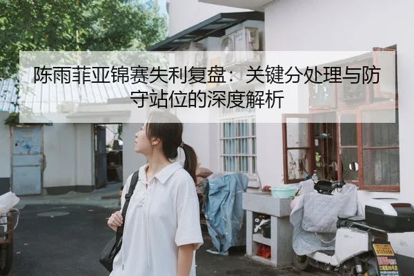 陈雨菲亚锦赛失利复盘：关键分处理与防守站位的深度解析