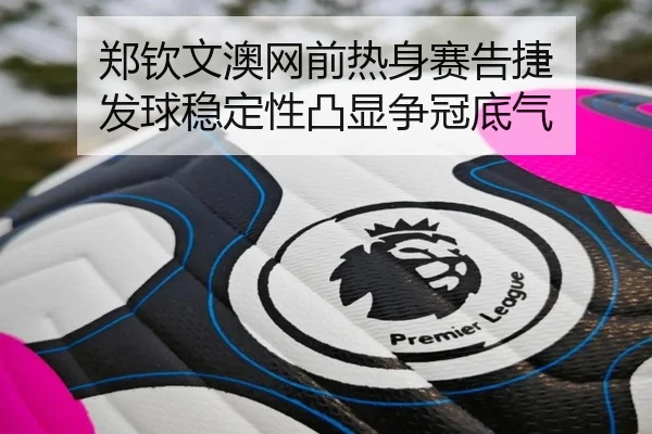 郑钦文澳网前热身赛告捷 发球稳定性凸显争冠底气